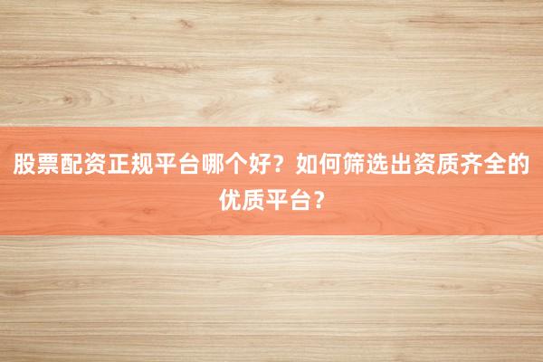 股票配资正规平台哪个好？如何筛选出资质齐全的优质平台？