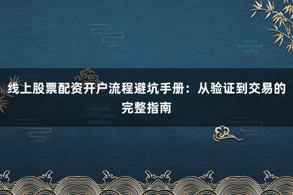 线上股票配资开户流程避坑手册：从验证到交易的完整指南