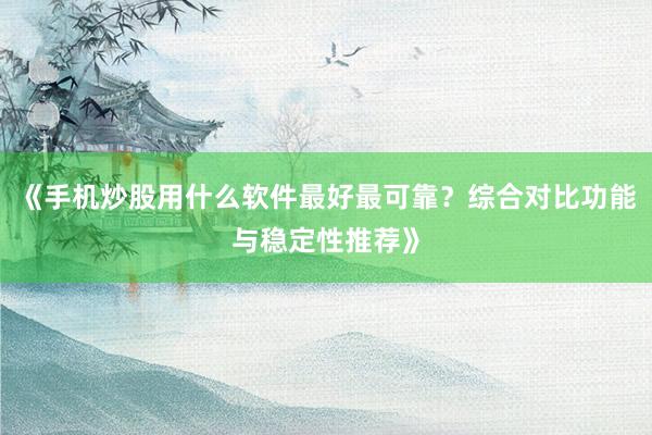 《手机炒股用什么软件最好最可靠？综合对比功能与稳定性推荐》