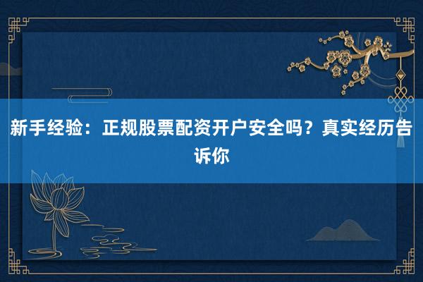 新手经验：正规股票配资开户安全吗？真实经历告诉你