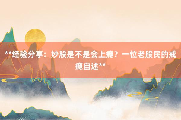 **经验分享：炒股是不是会上瘾？一位老股民的戒瘾自述**
