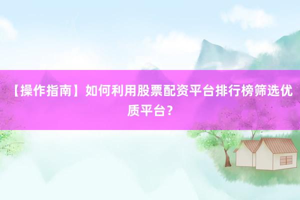【操作指南】如何利用股票配资平台排行榜筛选优质平台？