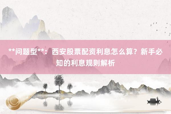 **问题型**：西安股票配资利息怎么算？新手必知的利息规则解析
