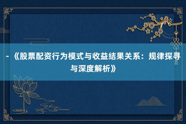 - 《股票配资行为模式与收益结果关系：规律探寻与深度解析》