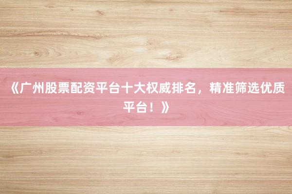 《广州股票配资平台十大权威排名，精准筛选优质平台！》