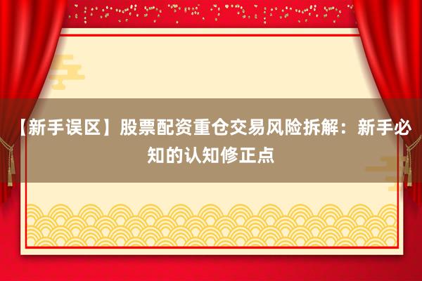 【新手误区】股票配资重仓交易风险拆解：新手必知的认知修正点