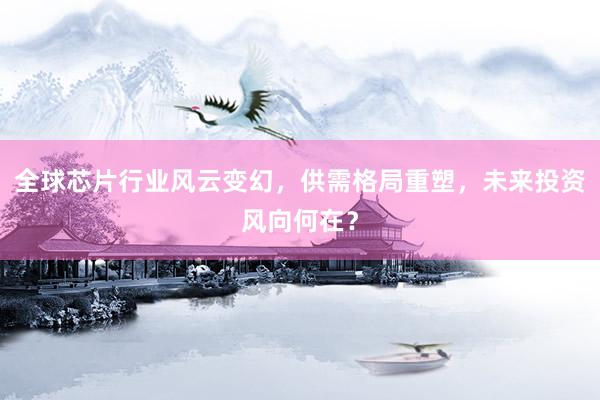 全球芯片行业风云变幻，供需格局重塑，未来投资风向何在？