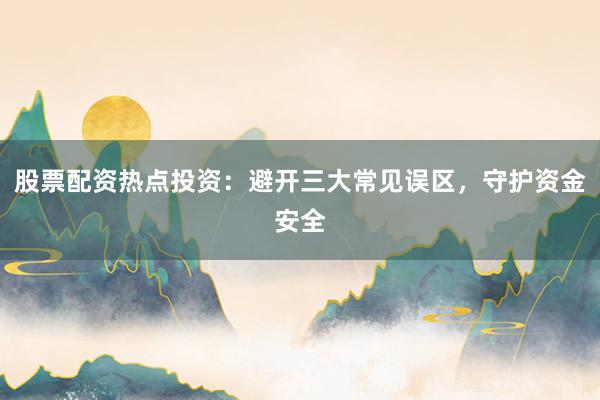 股票配资热点投资：避开三大常见误区，守护资金安全
