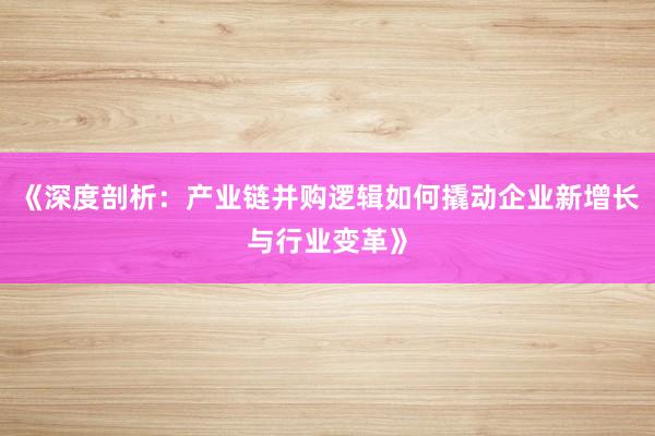 《深度剖析：产业链并购逻辑如何撬动企业新增长与行业变革》