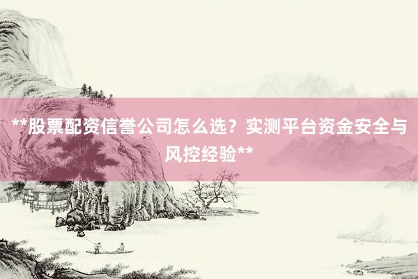 **股票配资信誉公司怎么选？实测平台资金安全与风控经验**