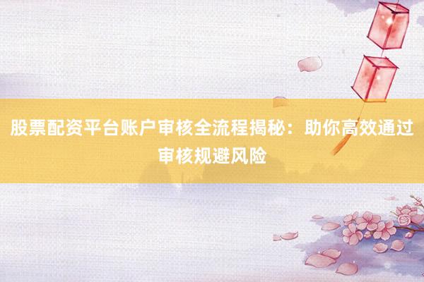 股票配资平台账户审核全流程揭秘：助你高效通过审核规避风险