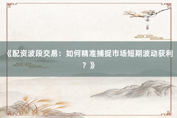 《配资波段交易：如何精准捕捉市场短期波动获利？》
