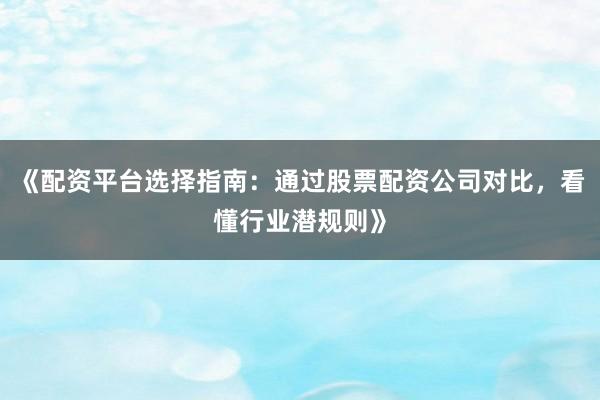 《配资平台选择指南：通过股票配资公司对比，看懂行业潜规则》