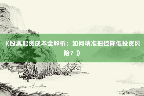 《股票配资成本全解析：如何精准把控降低投资风险？》