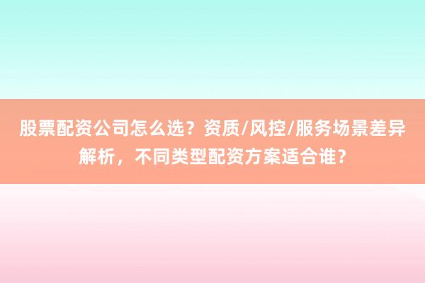 股票配资公司怎么选？资质/风控/服务场景差异解析，不同类型配资方案适合谁？