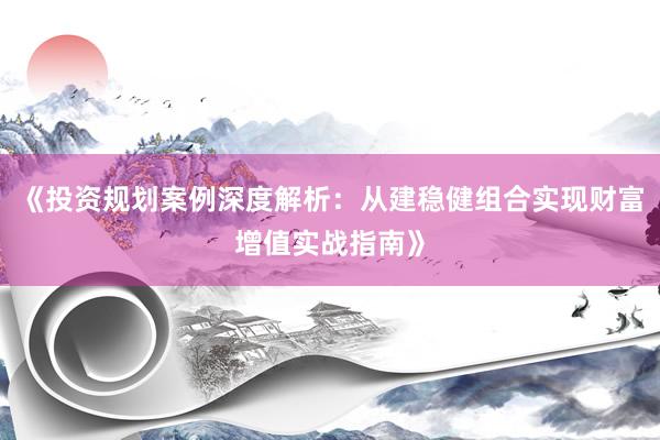 《投资规划案例深度解析：从建稳健组合实现财富增值实战指南》