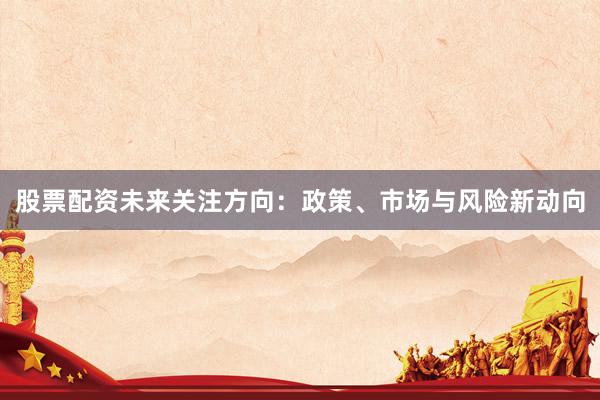 股票配资未来关注方向：政策、市场与风险新动向