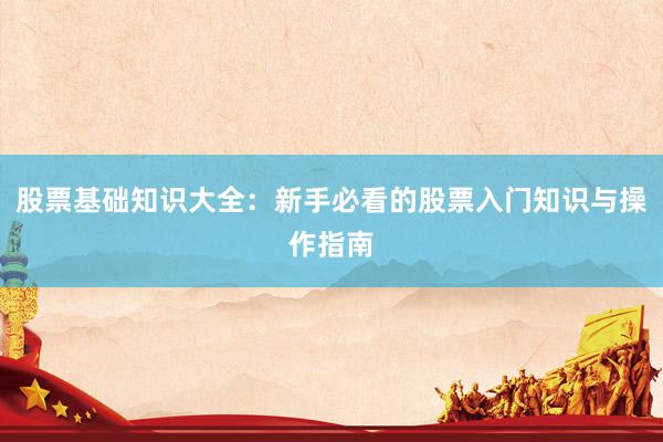股票基础知识大全：新手必看的股票入门知识与操作指南