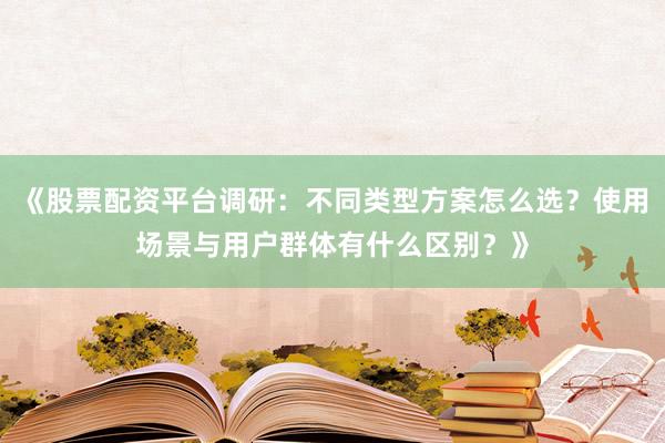 《股票配资平台调研：不同类型方案怎么选？使用场景与用户群体有什么区别？》