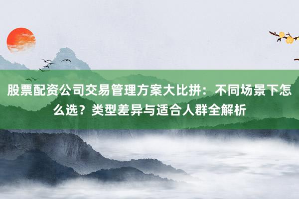 股票配资公司交易管理方案大比拼：不同场景下怎么选？类型差异与适合人群全解析